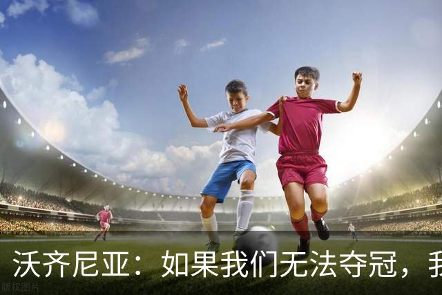 沃齐尼亚：如果我们无法夺冠，我会支持葡萄牙，我一直很欣赏C罗